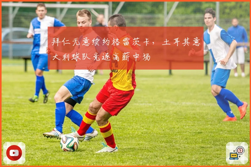 拜仁无意续约格雷茨卡，土耳其意大利球队竞逐高薪中场