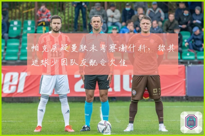 帕克质疑曼联未考察谢什科，称其进球少因队友配合欠佳